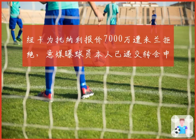 纽卡为托纳利报价7000万遭米兰拒绝，意媒曝球员本人已递交转会申请