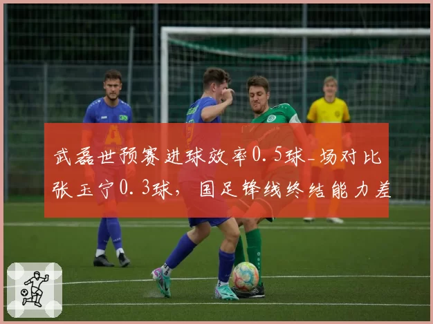 武磊世预赛进球效率0.5球_场对比张玉宁0.3球，国足锋线终结能力差距明显