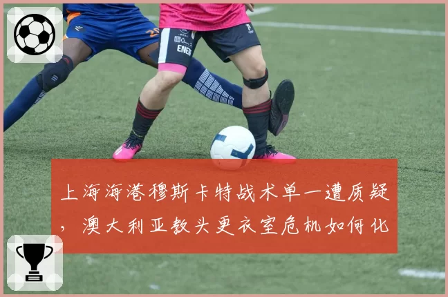 上海海港穆斯卡特战术单一遭质疑，澳大利亚教头更衣室危机如何化解