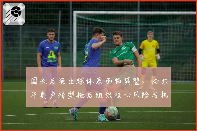 国米后场出球体系面临调整，恰尔汗奥卢转型拖后组织核心风险与机遇