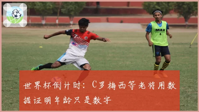 世界杯倒计时:C罗梅西等老将用数据证明年龄只是数字