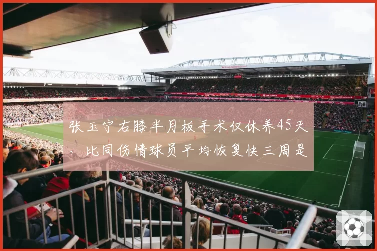 张玉宁右膝半月板手术仅休养45天，比同伤情球员平均恢复快三周是否存隐患？