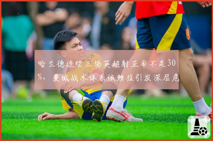 哈兰德连续三场英超射正率不足30%，曼城战术体系依赖症引发深层危机