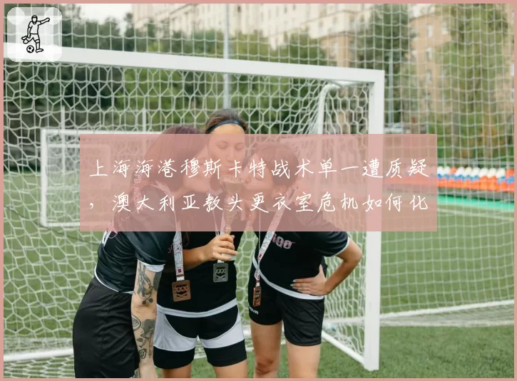 上海海港穆斯卡特战术单一遭质疑，澳大利亚教头更衣室危机如何化解