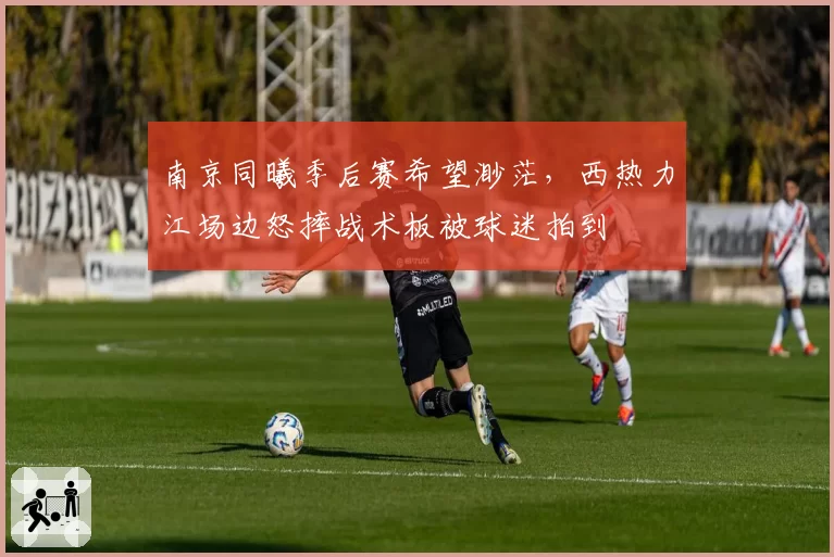 南京同曦季后赛希望渺茫，西热力江场边怒摔战术板被球迷拍到