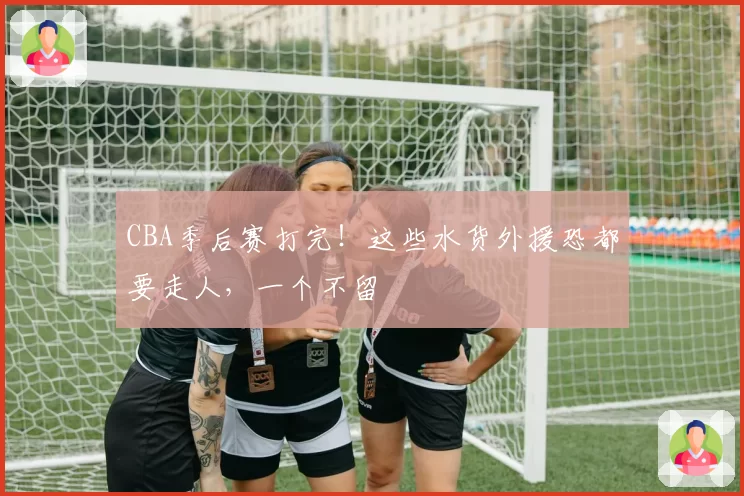 CBA季后赛打完！这些水货外援恐都要走人，一个不留